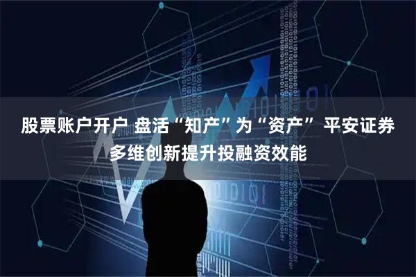 股票账户开户 盘活“知产”为“资产” 平安证券多维创新提升投融资效能