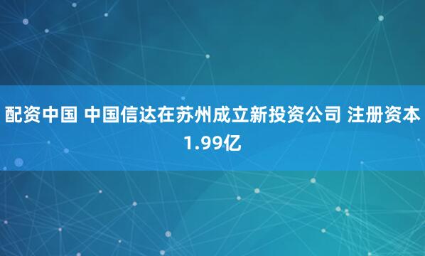 配资中国 中国信达在苏州成立新投资公司 注册资本1.99亿