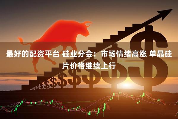 最好的配资平台 硅业分会：市场情绪高涨 单晶硅片价格继续上行