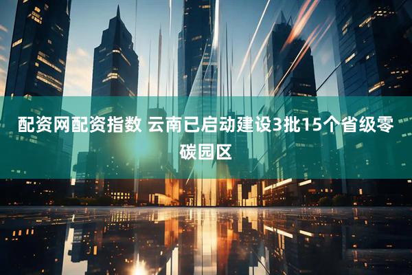 配资网配资指数 云南已启动建设3批15个省级零碳园区