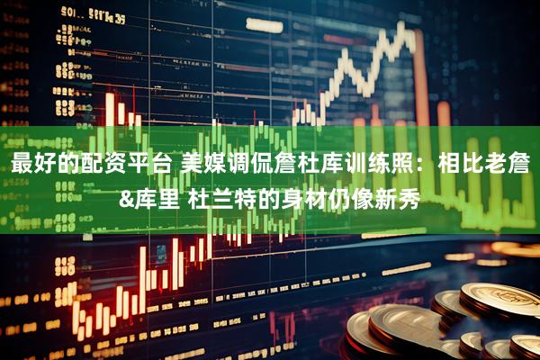 最好的配资平台 美媒调侃詹杜库训练照：相比老詹&库里 杜兰特的身材仍像新秀