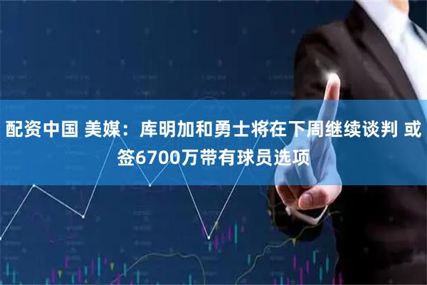配资中国 美媒：库明加和勇士将在下周继续谈判 或签6700万带有球员选项