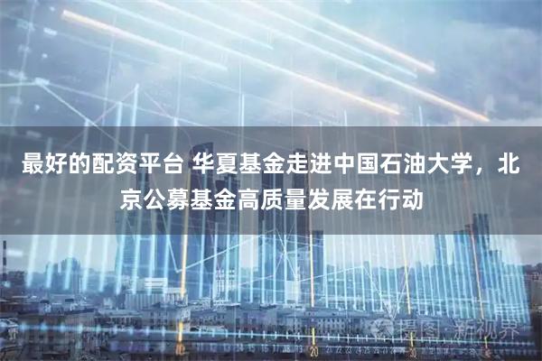 最好的配资平台 华夏基金走进中国石油大学，北京公募基金高质量发展在行动