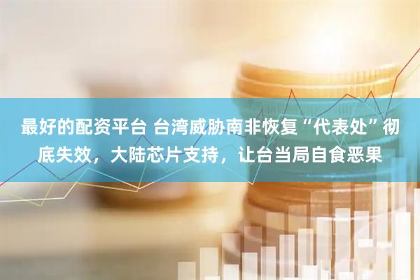 最好的配资平台 台湾威胁南非恢复“代表处”彻底失效，大陆芯片支持，让台当局自食恶果