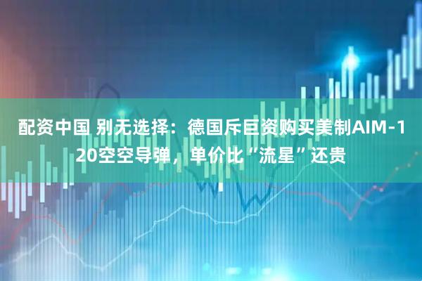 配资中国 别无选择：德国斥巨资购买美制AIM-120空空导弹，单价比“流星”还贵