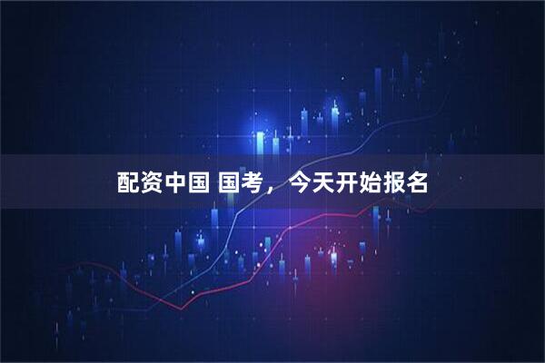 配资中国 国考，今天开始报名