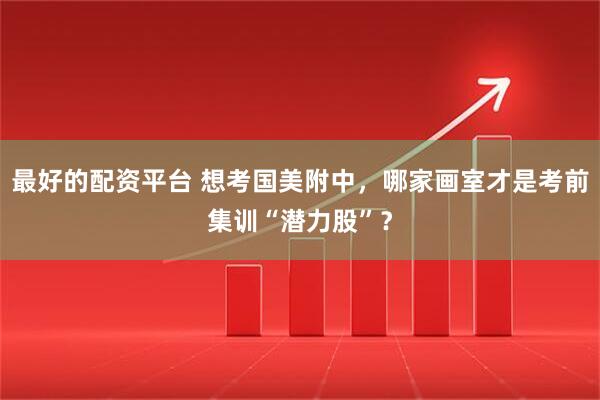 最好的配资平台 想考国美附中，哪家画室才是考前集训“潜力股”？