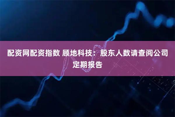 配资网配资指数 顾地科技：股东人数请查阅公司定期报告