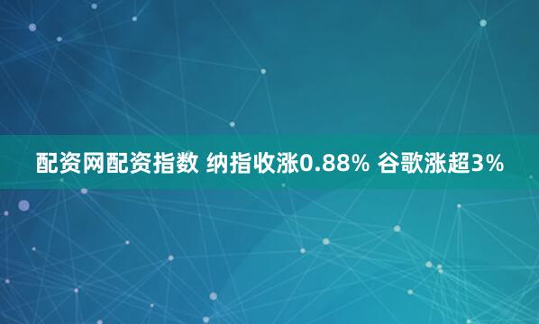 配资网配资指数 纳指收涨0.88% 谷歌涨超3%