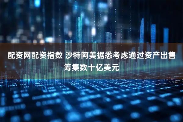 配资网配资指数 沙特阿美据悉考虑通过资产出售筹集数十亿美元