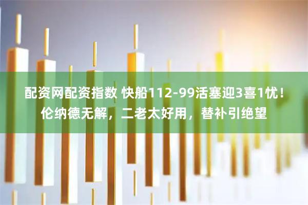 配资网配资指数 快船112-99活塞迎3喜1忧！伦纳德无解，二老太好用，替补引绝望