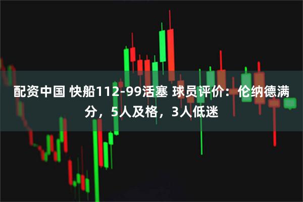 配资中国 快船112-99活塞 球员评价：伦纳德满分，5人及格，3人低迷