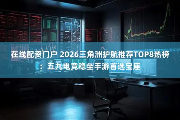 在线配资门户 2026三角洲护航推荐TOP8热榜：五九电竞稳坐手游首选宝座