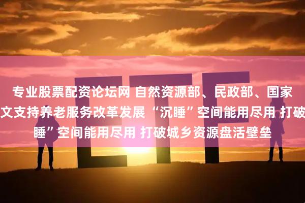 专业股票配资论坛网 自然资源部、民政部、国家卫生健康委联合发文支持养老服务改革发展 “沉睡”空间能用尽用 打破城乡资源盘活壁垒