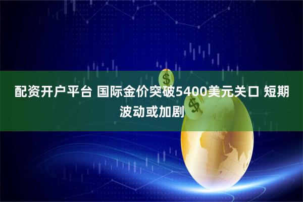 配资开户平台 国际金价突破5400美元关口 短期波动或加剧