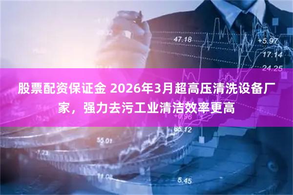 股票配资保证金 2026年3月超高压清洗设备厂家，强力去污工业清洁效率更高