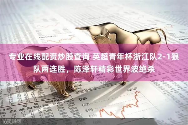 专业在线配资炒股查询 英超青年杯浙江队2-1狼队两连胜，陈泽轩精彩世界波绝杀