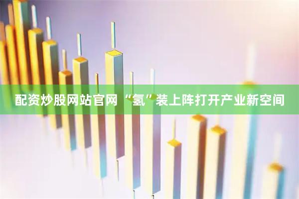 配资炒股网站官网 “氢”装上阵打开产业新空间