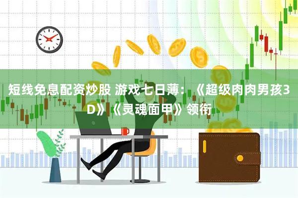 短线免息配资炒股 游戏七日薄：《超级肉肉男孩3D》《灵魂面甲》领衔