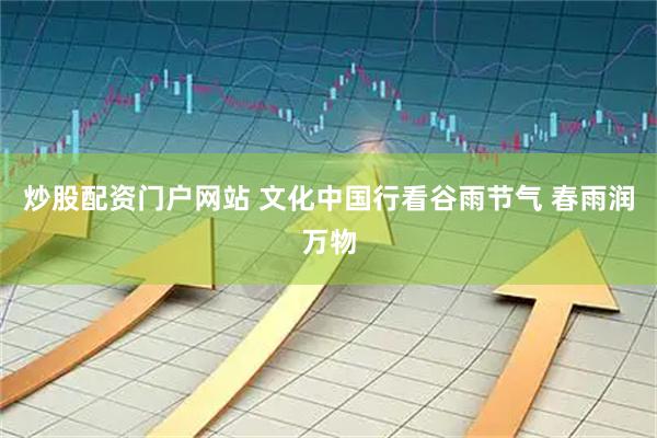 炒股配资门户网站 文化中国行看谷雨节气 春雨润万物
