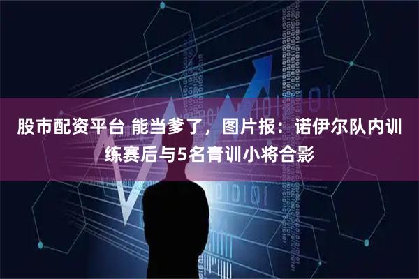 股市配资平台 能当爹了，图片报：诺伊尔队内训练赛后与5名青训小将合影