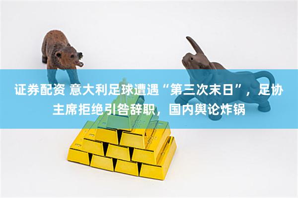 证券配资 意大利足球遭遇“第三次末日”，足协主席拒绝引咎辞职，国内舆论炸锅