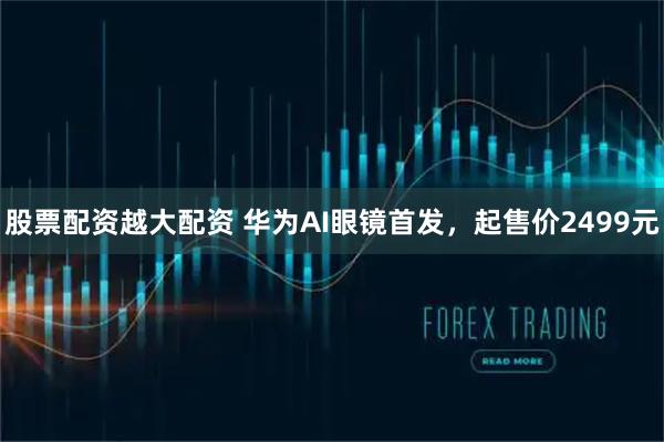 股票配资越大配资 华为AI眼镜首发，起售价2499元