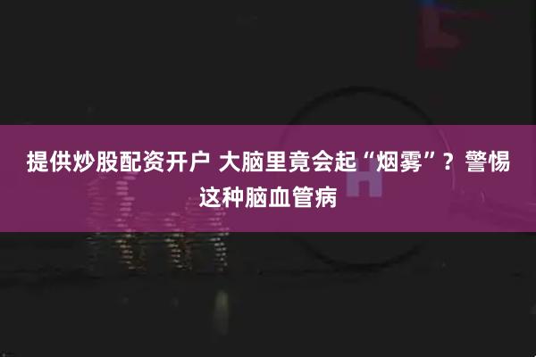 提供炒股配资开户 大脑里竟会起“烟雾”？警惕这种脑血管病