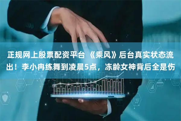 正规网上股票配资平台 《乘风》后台真实状态流出！李小冉练舞到凌晨5点，冻龄女神背后全是伤