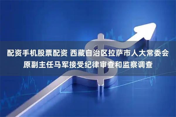 配资手机股票配资 西藏自治区拉萨市人大常委会原副主任马军接受纪律审查和监察调查
