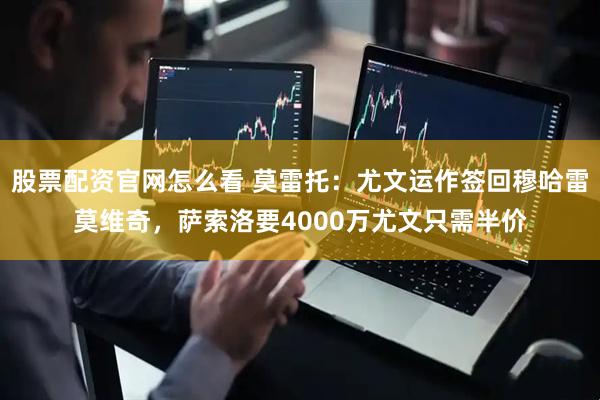 股票配资官网怎么看 莫雷托：尤文运作签回穆哈雷莫维奇，萨索洛要4000万尤文只需半价